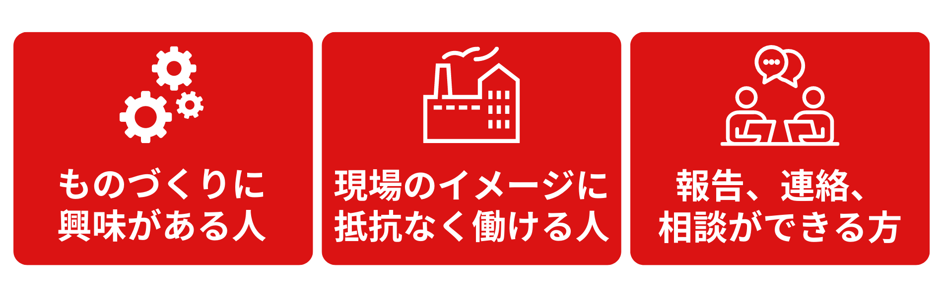 モノ作りに興味がある人　現場のイメージに抵抗なく働ける人　報告、連絡、相談ができる人